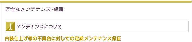 万全なメンテナンス・保証 メンテナンスについて 内装仕上げ等の不具合に対しての定期メンテナンス保証